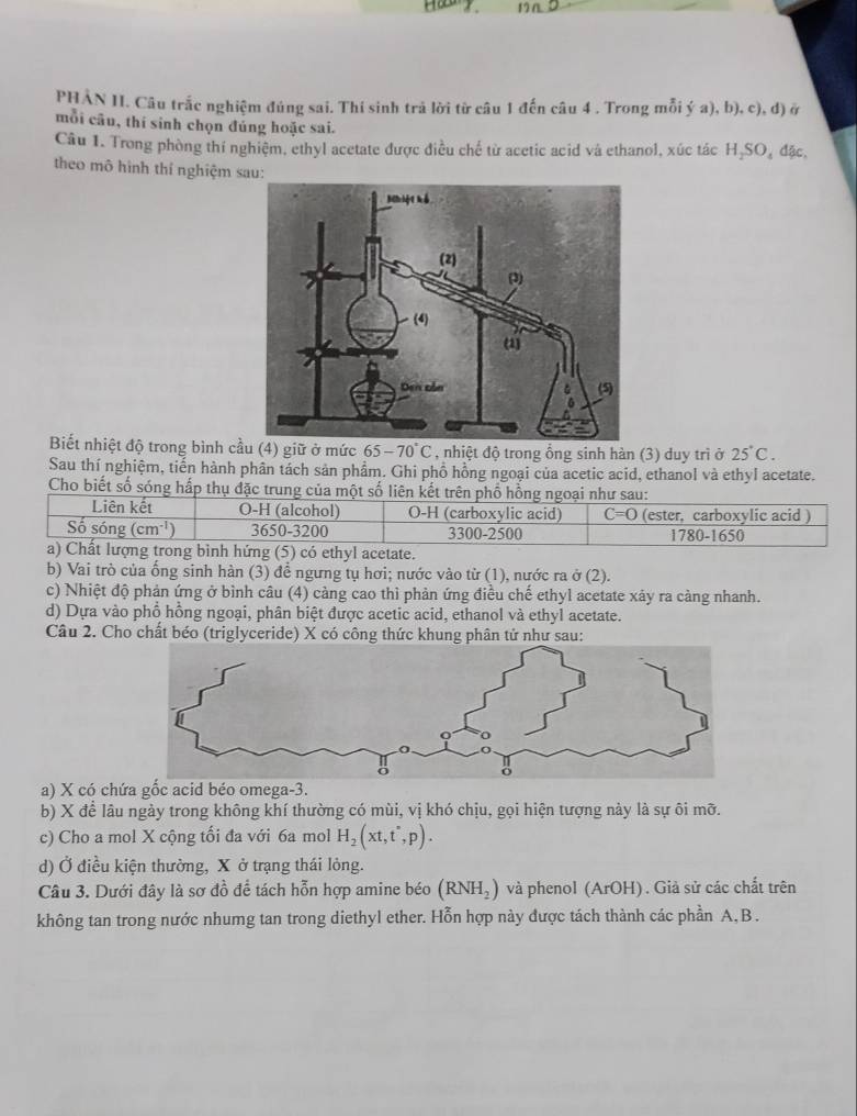 PHẢN II. Câu trắc nghiệm đúng sai. Thí sinh trả lời từ câu 1 đến câu 4 . Trong mỗi ý a), b), c), đ) ở
mỗi câu, thí sinh chọn đúng hoặc sai.
Câu 1. Trong phòng thí nghiệm, ethyl acetate được điều chế từ acetic acid và ethanol, xúc tác H_2SO_4 đặc,
theo mô hình thí nghiệm s
Biết nhiệt độ trong bình cầ) giữ ở mức 65-70°C , nhiệt độ trong ổng sinh hàn (3) duy trì ở 25°C.
Sau thí nghiệm, tiến hành phân tách sản phẩm. Ghi phồ hồng ngoại của acetic acid, ethanol và ethyl acetate.
Cho biết số sóng hấp thụ đặc trung của một số liên kết trên phổ hồng ngoại như sau:
Liên kết O-H (alcohol) O-H (carboxylic acid) C=O (ester, carboxylic acid )
Số sóng (cm^(-1)) 3650-3200 3300-2500 1780-1650
a) Chất lượng trong bình hứng (5) có ethyl acetate.
b) Vai trò của ống sinh hàn (3) để ngưng tụ hơi; nước vào từ (1), nước ra ở (2).
c) Nhiệt độ phản ứng ở bình câu (4) càng cao thì phản ứng điều chế ethyl acetate xảy ra càng nhanh.
d) Dựa vào phổ hồng ngoại, phân biệt được acetic acid, ethanol và ethyl acetate.
Câu 2. Cho chất béo (triglyceride) X có công
a) X có chứa gốc acid béo omega-3.
b) X để lâu ngày trong không khí thường có mùi, vị khó chịu, gọi hiện tượng này là sự ôi mỡ.
c) Cho a mol X cộng tối đa với 6a mol H_2(xt,t°,p).
d) Ở điều kiện thường, X ở trạng thái lỏng.
Câu 3. Dưới đây là sơ đồ để tách hỗn hợp amine béo (RNH_2) và phenol (ArOH). Giả sử các chất trên
không tan trong nước nhumg tan trong diethyl ether. Hỗn hợp này được tách thành các phần A, B .
