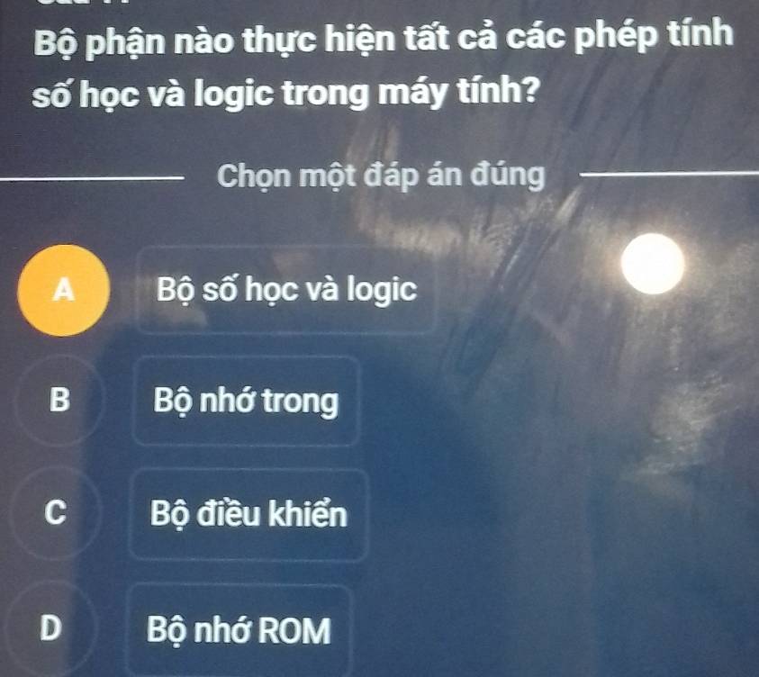 Bộ phận nào thực hiện tất cả các phép tính
số học và logic trong máy tính?
Chọn một đáp án đúng
A Bộ số học và logic
B Bộ nhớ trong
Bộ điều khiển
Bộ nhớ ROM