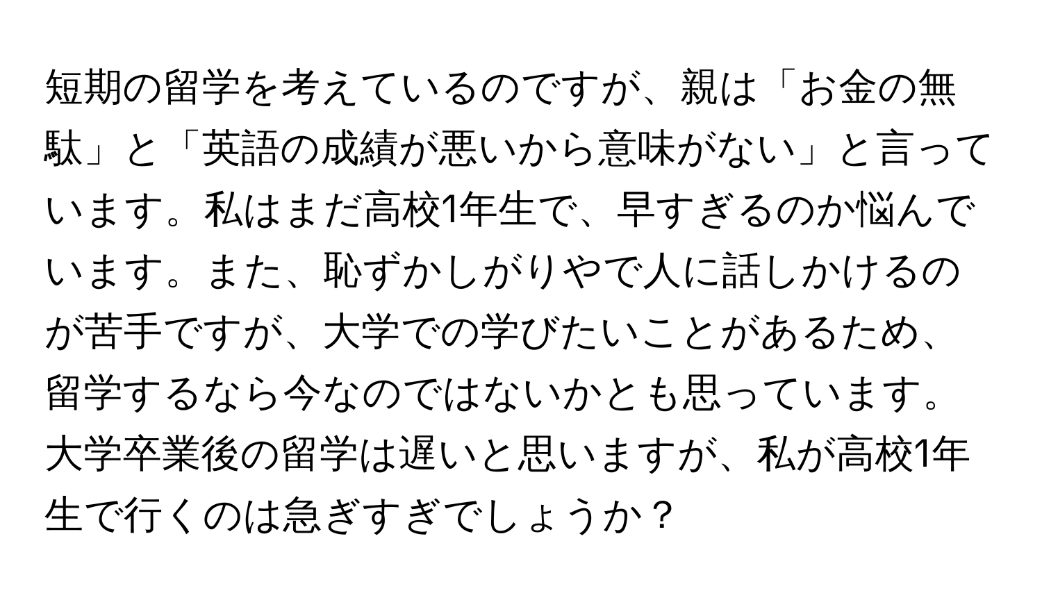 短期の留学を考えているのですが、親は「お金の無駄」と「英語の成績が悪いから意味がない」と言っています。私はまだ高校1年生で、早すぎるのか悩んでいます。また、恥ずかしがりやで人に話しかけるのが苦手ですが、大学での学びたいことがあるため、留学するなら今なのではないかとも思っています。大学卒業後の留学は遅いと思いますが、私が高校1年生で行くのは急ぎすぎでしょうか？