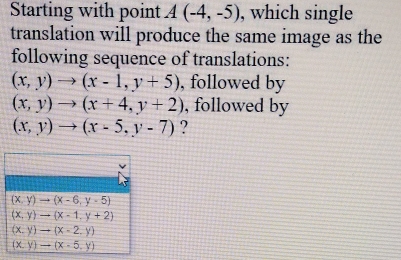 Starting with point A(-4,-5) , which single
translation will produce the same image as the
following sequence of translations:
(x,y)to (x-1,y+5) , followed by
(x,y)to (x+4,y+2) , followed by
(x,y)to (x-5,y-7) ?