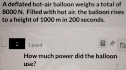 A deflated hot-air balloon weighs a total of
8000 N. Filled with hot air, the balloon rises 
to a height of 1000 m in 200 seconds. 
2 1 point 
How much power did the balloon 
use?