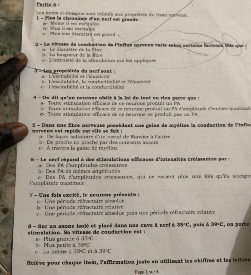 Partie A :
Les items ci-dessous sont relatifs aux propriétés du tissu nerveux.
1 - Plus la chronaxie d’un nerf est grande :
a- Moins il est excitable
b- Plus il est excitable
c- Plus son diamètre est grand
2 - La vitesse de conduction de l'influx nerveux varie selon certains facteurs teis que
a- Le diamètre de la fibre
b- La longueur de la fibre
c- L'intensité de la stimulation qui est appliquée
3 - Les propriétés du nerf sont :
a - L'excitabilité et l'élasticité
b- L'excitabilité, la conductibilité et l'élasticité
c- L'excitabilité et la conductibilité
4 - On dit qu’un neurone obéit à la loi du tout ou rien parce que :
a- Toute stimulation efficace de ce neurone produit un PA
b- Toute stimulation efficace de ce neurone produit un PA d'amplitude d'emblée maximale
e- Toute stimulation efficace de ce neurone ne produit pas un PA
5 - Dans une fibre nerveuse possédant une gaine de myéline la conduction de l'influx
nerveux est rapide car elle se fait :
a- De façon saltatoire d'un nœud de Ranvier à l'autre
b- De proche en proche par des courants locaux
c- A travers la gaine de myéline
6 - Le nerf répond à des stimulations efficaces d'intensités croissantes par :
a- Des PA d’amplitudes croissantes
b- Des PA de mêmes amplitudes
c- Des PA d'amplitudes croissantes, qui ne varient plus une fois qu'ils atteigne
l'amplitude maximale
7 - Une fois excité, le neurone présente :
a- Une période réfractaire absolue
b- Une période réfractaire relative
c- Une période réfractaire absolue puis une période réfractaire relative
8 - Sur un axone isolé et placé dans une cuve à nerf à 35°C , puis à 39°C , on porte
stimulation. Sa vitesse de conduction est :
a- Plus grande à 35^oC
b- Plus petite à 35°C
c- La même à 35^oC et à 39°C
Relève pour chaque item, l’affirmation juste en utilisant les chiffres et les lettres.
Page 1 sur 5