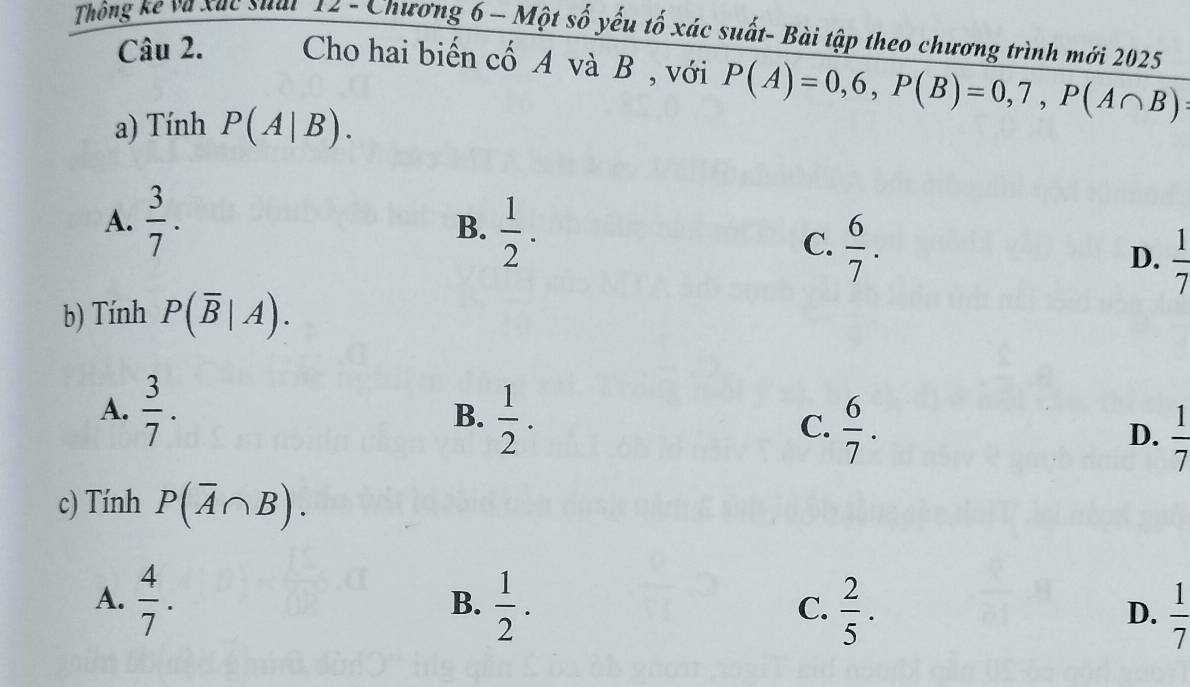 Thông kể và xac suat 12 - Chương 6 - Một số yếu tố xác suất- Bài tập theo chương trình mới 2025
Câu 2. Cho hai biến cố A và B , với P(A)=0,6, P(B)=0,7, P(A∩ B)
a) Tính P(A|B).
A.  3/7 . B.  1/2 .
C.  6/7 .
D.  1/7 
b) Tính P(overline B|A).
A.  3/7 .
B.  1/2 .
C.  6/7 .
D.  1/7 
c) Tính P(overline A∩ B).
A.  4/7 .  1/2 . 
B.
C.  2/5 .  1/7 
D.