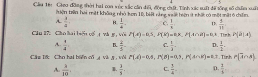 4 5
Câu 16: Gieo đồng thời hai con xúc xắc cân đối, đồng chất. Tính xác suất để tổng số chấm xuất
hiện trên hai mặt không nhỏ hơn 10, biết rằng xuất hiện ít nhất có một mặt 6 chấm.
A.  3/4 . B.  1/4 . C.  1/3 · D.  5/11 . 
Câu 17: Cho hai biến cố A và B, với P(A)=0,5, P(B)=0,8, P(A∩ B)=0,3. Tính P(overline B|A).
A.  3/4 · B.  2/5 . C.  1/3 . D.  1/2 ·
Câu 18: Cho hai biến cố 4 và β , với P(A)=0,6, P(B)=0,5, P(A∩ B)=0,2. Tính P(overline A∩ B).
A.  3/10 . B.  3/5 . C.  3/4 . D.  2/5 .