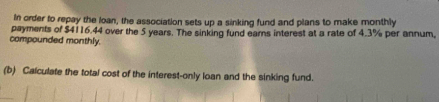 In order to repay the loan, the association sets up a sinking fund and plans to make monthly 
payments of $4116.44 over the 5 years. The sinking fund earns interest at a rate of 4.3% per annum, 
compounded monthly. 
(b) Calculate the total cost of the interest-only loan and the sinking fund.