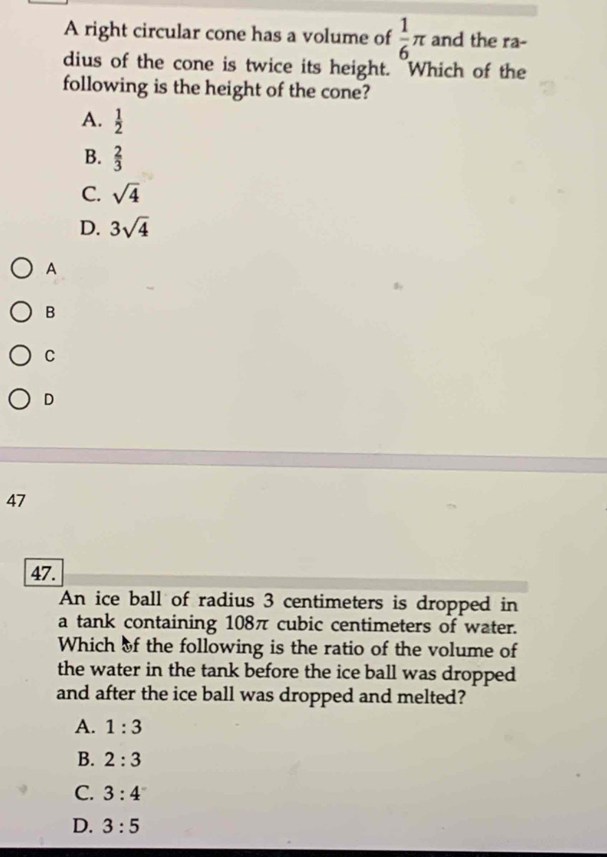 A right circular cone has a volume of  1/6 π and the ra-
dius of the cone is twice its height. Which of the
following is the height of the cone?
A.  1/2 
B.  2/3 
C. sqrt(4)
D. 3sqrt(4)
A
B
C
D
47
47.
An ice ball of radius 3 centimeters is dropped in
a tank containing 108π cubic centimeters of water.
Which of the following is the ratio of the volume of
the water in the tank before the ice ball was dropped 
and after the ice ball was dropped and melted?
A. 1:3
B. 2:3
C. 3:4
D. 3:5