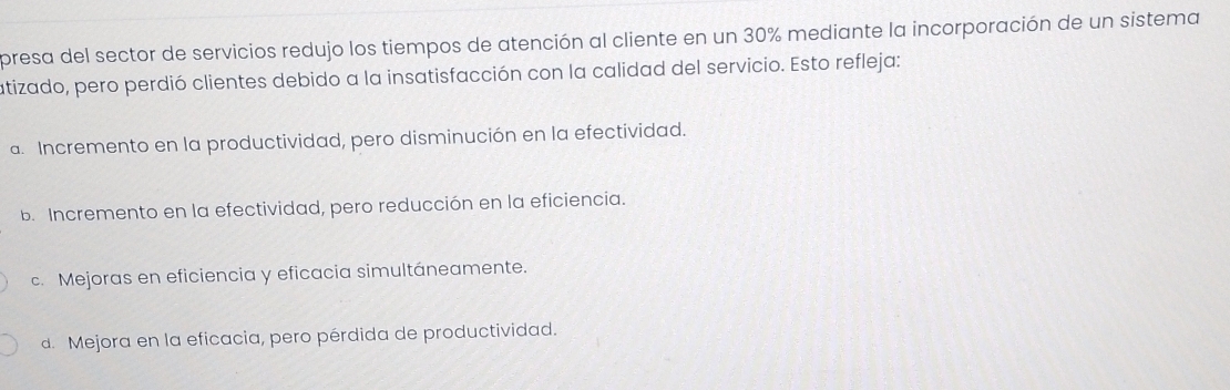 presa del sector de servicios redujo los tiempos de atención al cliente en un 30% mediante la incorporación de un sistema
atizado, pero perdió clientes debido a la insatisfacción con la calidad del servicio. Esto refleja:
a. Incremento en la productividad, pero disminución en la efectividad.
b. Incremento en la efectividad, pero reducción en la eficiencia.
c. Mejoras en eficiencia y eficacia simultáneamente.
d. Mejora en la eficacia, pero pérdida de productividad.