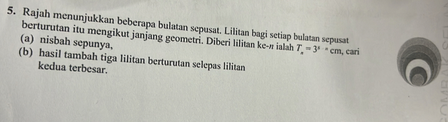 Rajah menunjukkan beberapa bulatan sepusat. Lilitan bagi setiap bulatan sepusat 
berturutan itu mengikut janjang geometri. Diberi lilitan ke- π ialah T_n=3^(8-n)cm , cari 
(a) nisbah sepunya, 
(b) hasil tambah tiga lilitan berturutan selepas lilitan 
kedua terbesar.