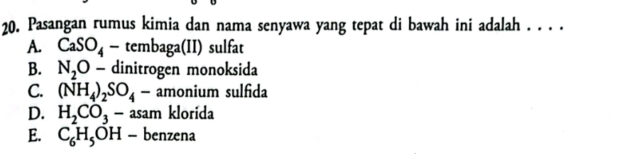 Pasangan rumus kimia dan nama senyawa yang tepat di bawah ini adalah . . . .
A. CaSO_4-tembaga(II) sulfat
B. N_2O- dinitrogen monoksida
C. (NH_4)_2SO_4-amonium sulfida
D. H_2CO_3-asamklorida
E. C_6H_5OH-benzena