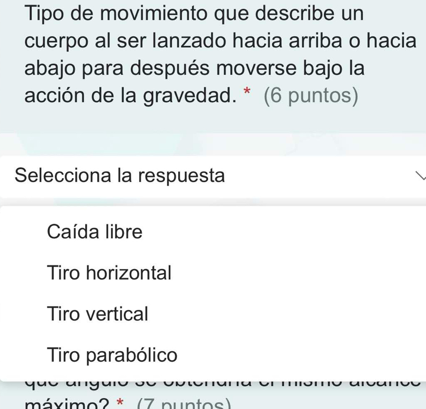 Tipo de movimiento que describe un
cuerpo al ser lanzado hacia arriba o hacia
abajo para después moverse bajo la
acción de la gravedad. * (6 puntos)
Selecciona la respuesta
Caída libre
Tiro horizontal
Tiro vertical
Tiro parabólico
o 
máximo2 * (7 nuntos)