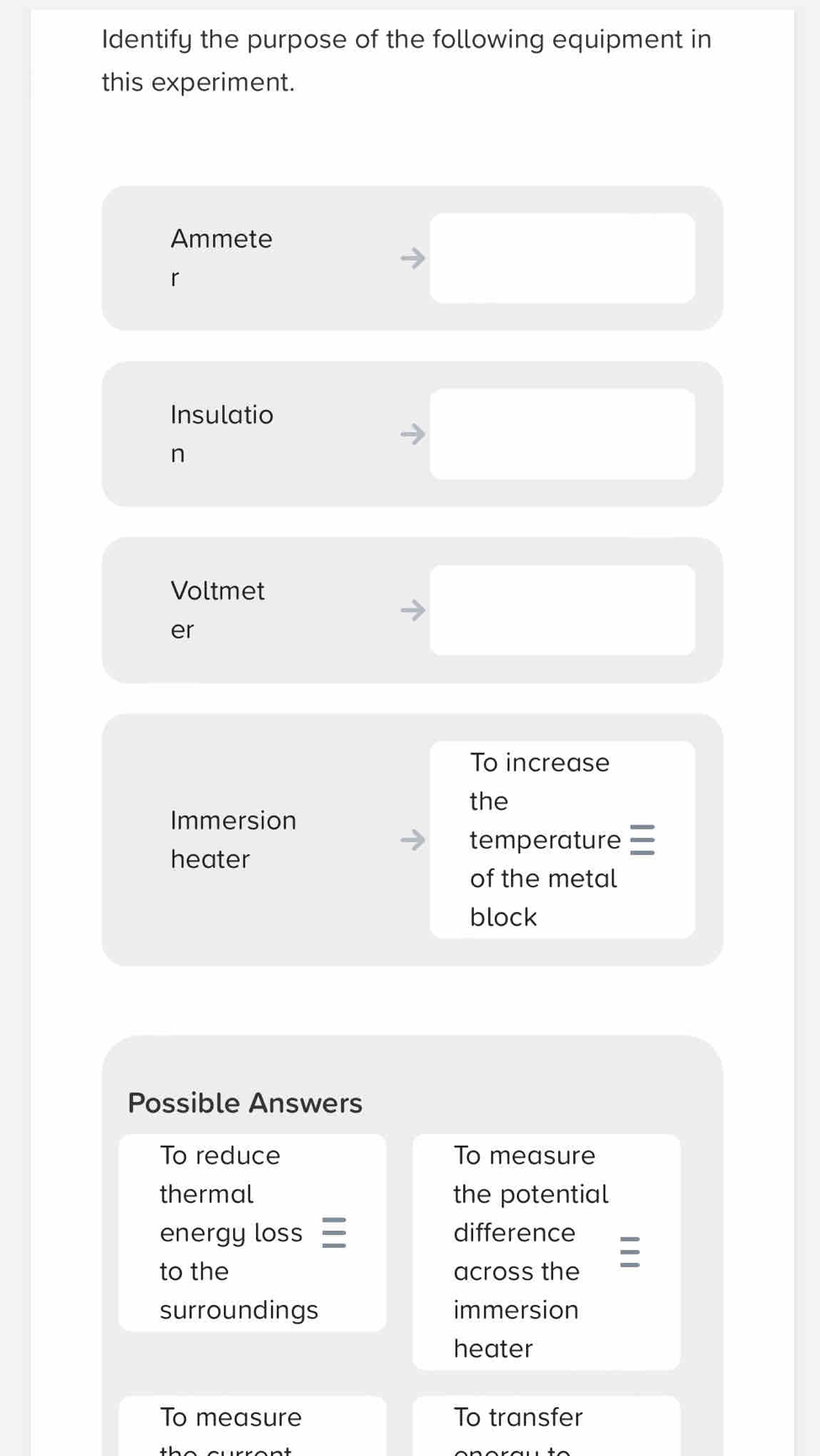 Identify the purpose of the following equipment in 
this experiment. 
Ammete 
r 
Insulatio 
n 
Voltmet 
er 
To increase 
the 
Immersion 
temperature 
heater 
of the metal 
block 
Possible Answers 
To reduce To measure 
thermal the potential 
energy loss difference 
to the across the 
surroundings immersion 
heater 
To measure To transfer