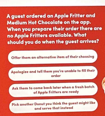 A guest ordered an Apple Fritter and
Medium Hot Chocolate on the app.
When you prepare their order there are
no Apple Fritters available. What
should you do when the guest arrives?
Offer them an alternative item of their choosing
Apologize and tell them you're unable to fill their
order
Ask them to come back later when a fresh batch
of Apple Fritters are ready
Pick another Donut you think the guest might like
and serve that instead