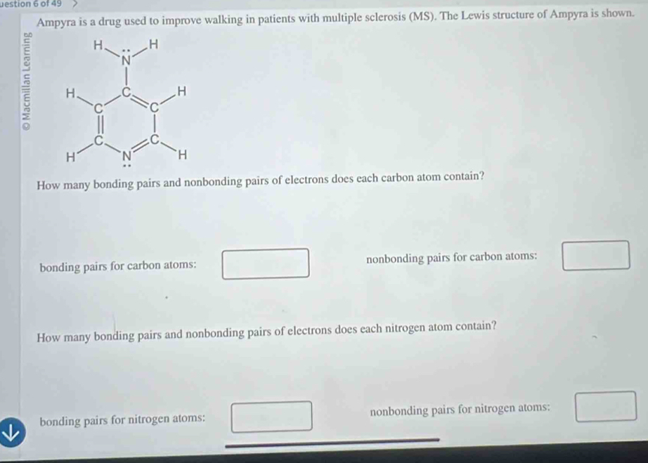 uestion 6 of 49
Ampyra is a drug used to improve walking in patients with multiple sclerosis (MS). The Lewis structure of Ampyra is shown.
How many bonding pairs and nonbonding pairs of electrons does each carbon atom contain?
bonding pairs for carbon atoms: nonbonding pairs for carbon atoms:
How many bonding pairs and nonbonding pairs of electrons does each nitrogen atom contain?
bonding pairs for nitrogen atoms: nonbonding pairs for nitrogen atoms: