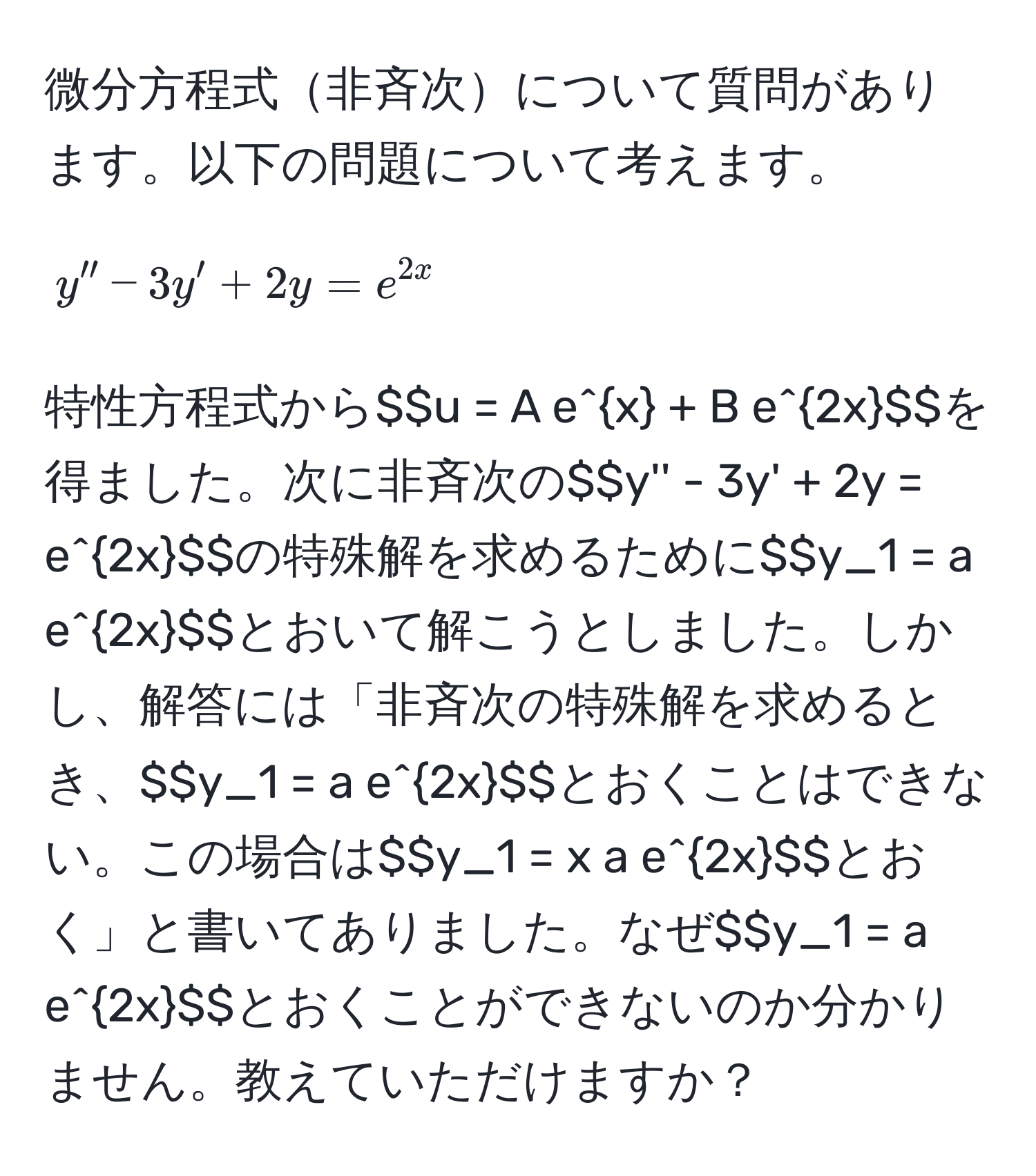 微分方程式非斉次について質問があります。以下の問題について考えます。  
$$y'' - 3y' + 2y = e^(2x)$$  
特性方程式から$$u = A e^x + B e^(2x)$$を得ました。次に非斉次の$$y'' - 3y' + 2y = e^(2x)$$の特殊解を求めるために$$y_1 = a e^(2x)$$とおいて解こうとしました。しかし、解答には「非斉次の特殊解を求めるとき、$$y_1 = a e^(2x)$$とおくことはできない。この場合は$$y_1 = x a e^(2x)$$とおく」と書いてありました。なぜ$$y_1 = a e^(2x)$$とおくことができないのか分かりません。教えていただけますか？