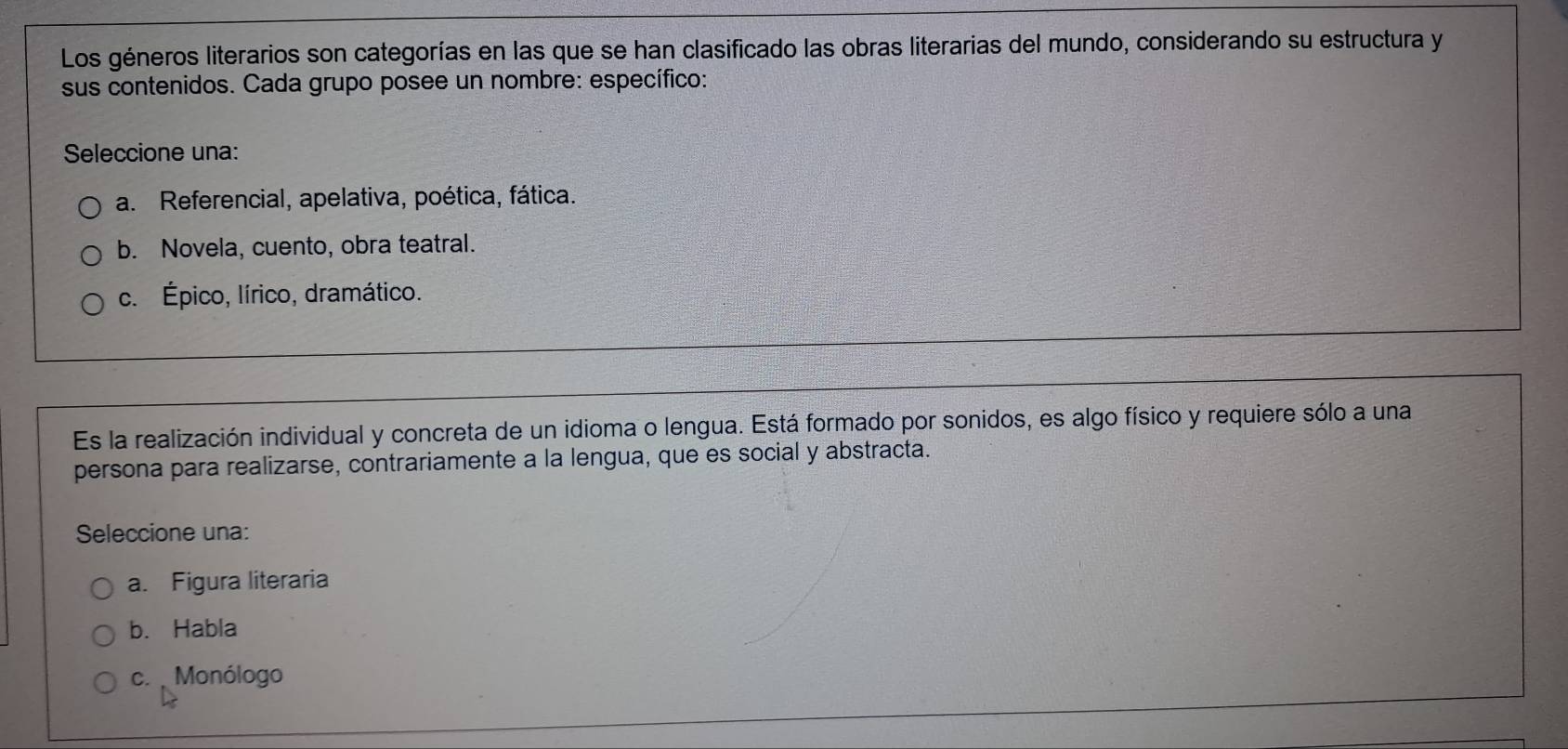 Los géneros literarios son categorías en las que se han clasificado las obras literarias del mundo, considerando su estructura y
sus contenidos. Cada grupo posee un nombre: específico:
Seleccione una:
a. Referencial, apelativa, poética, fática.
b. Novela, cuento, obra teatral.
c. Épico, lírico, dramático.
Es la realización individual y concreta de un idioma o lengua. Está formado por sonidos, es algo físico y requiere sólo a una
persona para realizarse, contrariamente a la lengua, que es social y abstracta.
Seleccione una:
a. Figura literaria
b. Habla
c. Monólogo
