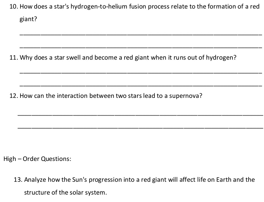 How does a star's hydrogen-to-helium fusion process relate to the formation of a red 
giant? 
_ 
_ 
11. Why does a star swell and become a red giant when it runs out of hydrogen? 
_ 
_ 
12. How can the interaction between two stars lead to a supernova? 
_ 
_ 
High - Order Questions: 
13. Analyze how the Sun's progression into a red giant will affect life on Earth and the 
structure of the solar system.