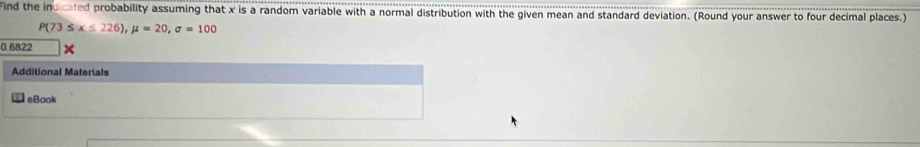 Find the indicated probability assuming that x is a random variable with a normal distribution with the given mean and standard deviation. (Round your answer to four decimal places.)
P(73≤ x≤ 226), mu =20, sigma =100
0.6822
Additional Materials 
eBook