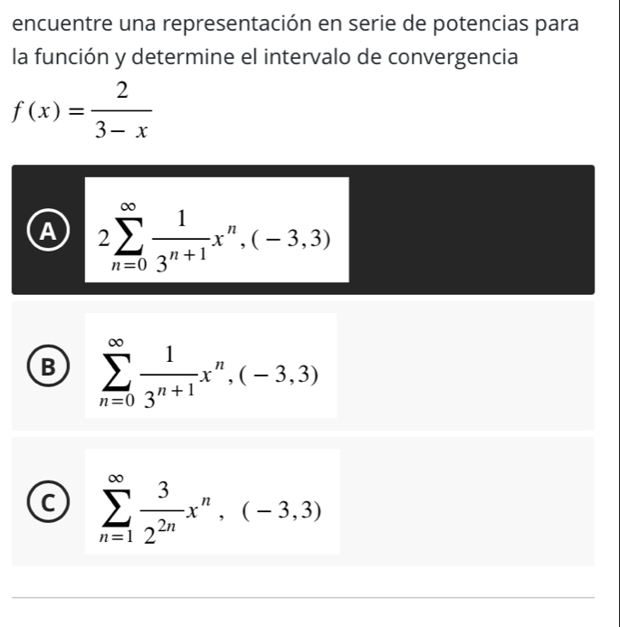 encuentre una representación en serie de potencias para
la función y determine el intervalo de convergencia
f(x)= 2/3-x 
A 2sumlimits _(n=0)^(∈fty) 1/3^(n+1) x^n,(-3,3)
B sumlimits _(n=0)^(∈fty) 1/3^(n+1) x^n,(-3,3)
C sumlimits _(n=1)^(∈fty) 3/2^(2n) x^n,(-3,3)