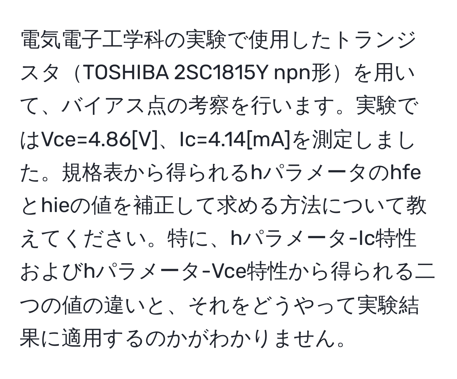 電気電子工学科の実験で使用したトランジスタTOSHIBA 2SC1815Y npn形を用いて、バイアス点の考察を行います。実験ではVce=4.86[V]、Ic=4.14[mA]を測定しました。規格表から得られるhパラメータのhfeとhieの値を補正して求める方法について教えてください。特に、hパラメータ-Ic特性およびhパラメータ-Vce特性から得られる二つの値の違いと、それをどうやって実験結果に適用するのかがわかりません。