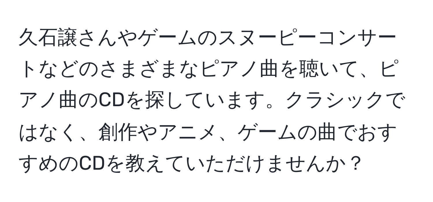 久石譲さんやゲームのスヌーピーコンサートなどのさまざまなピアノ曲を聴いて、ピアノ曲のCDを探しています。クラシックではなく、創作やアニメ、ゲームの曲でおすすめのCDを教えていただけませんか？