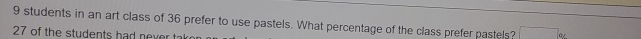 9 students in an art class of 36 prefer to use pastels. What percentage of the class prefer pastels? □ _^circ 
27 of the students had never