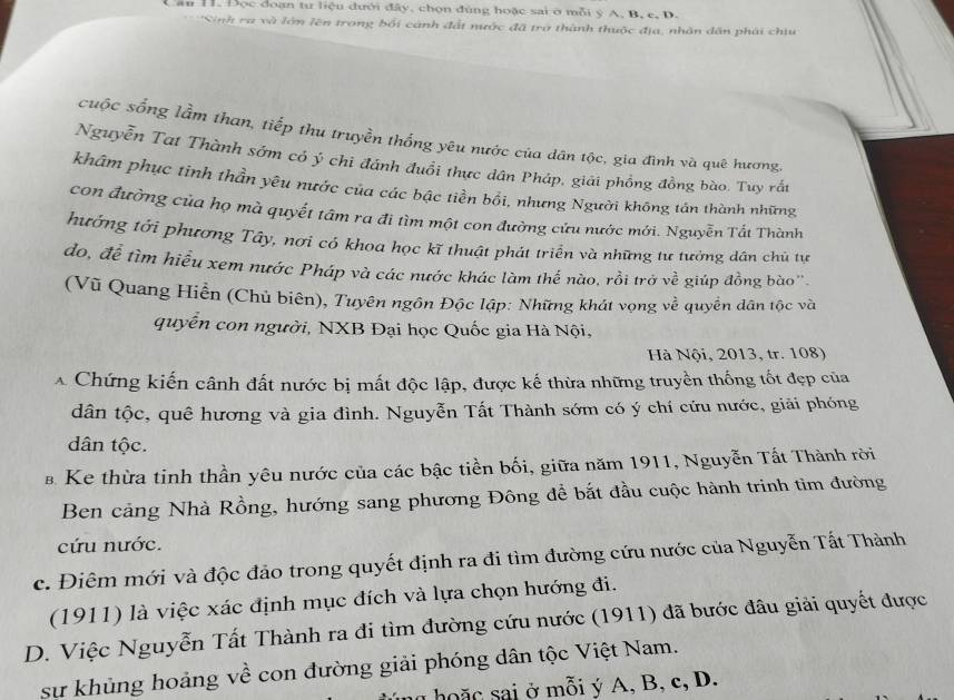 Đọc đoạn tư liệu đưới đây, chọn đùng hoặc sai ở mỗi ý A. B. c, D.
*Sinh ra và lớm lên trong bối cánh đất nước đã trở thành thuộc địa, nhân dân phái chiu
cuộc sống lầm than, tiếp thu truyền thống yêu nước của dân tộc, gia đình và quê hương
Nguyễn Tat Thành sớm có ý chi đánh đuổi thực dân Pháp, giải phồng đồng bào. Tuy rắt
khẩm phục tinh thần yêu nước của các bậc tiền bối, nhưng Người không tần thành những
con đường của họ mà quyết tâm ra đi tìm một con đường cứu nước mới. Nguyễn Tất Thành
hướng tới phương Tây, nơi có khoa học kĩ thuật phát triển và những tư tưởng dân chủ tự
do, để tìm hiểu xem nước Pháp và các nước khác làm thế nào, rồi trở về giúp đồng bào''.
(Vũ Quang Hiển (Chủ biên), Tuyên ngôn Độc lập: Những khát vọng về quyền dân tộc và
quyễn con người, NXB Đại học Quốc gia Hà Nội,
Hà Nội, 2013, tr. 108)
A Chứng kiến cânh đất nước bị mất độc lập, được kế thừa những truyền thống tốt đẹp của
dân tộc, quê hương và gia đình. Nguyễn Tất Thành sớm có ý chí cứu nước, giải phóng
dân tộc.
B Ke thừa tinh thần yêu nước của các bậc tiền bối, giữa năm 1911, Nguyễn Tất Thành rời
Ben cảng Nhà Rồng, hướng sang phương Đông để bắt đầu cuộc hành trinh tìm đường
cứu nước.
c. Điêm mới và độc đảo trong quyết định ra đi tìm đường cứu nước của Nguyễn Tất Thành
(1911) là việc xác định mục đích và lựa chọn hướng đi.
D. Việc Nguyễn Tất Thành ra đi tìm đường cứu nước (1911) đã bước đâu giải quyết được
sự khủng hoảng về con đường giải phóng dân tộc Việt Nam.
a ho ặ c sai ở mỗi ý A, B, c, D.