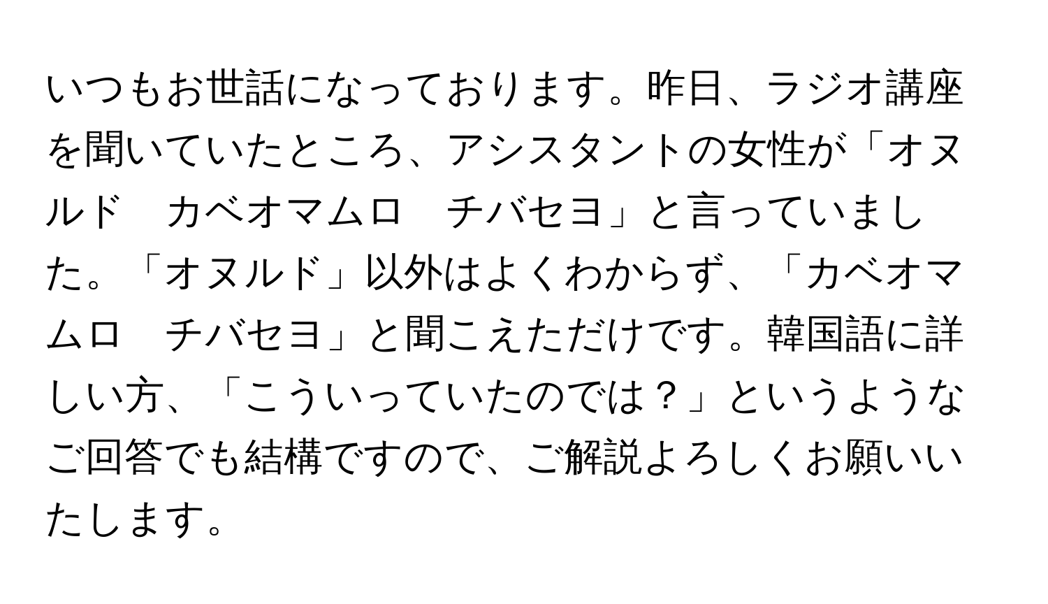 いつもお世話になっております。昨日、ラジオ講座を聞いていたところ、アシスタントの女性が「オヌルド　カベオマムロ　チバセヨ」と言っていました。「オヌルド」以外はよくわからず、「カベオマムロ　チバセヨ」と聞こえただけです。韓国語に詳しい方、「こういっていたのでは？」というようなご回答でも結構ですので、ご解説よろしくお願いいたします。