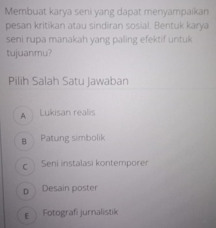 Membuat karya seni yang dapat menyampaikan
pesan kritikan atau sindiran sosial. Bentuk karya
seni rupa manakah yang paling efektif untuk
tujuanmu?
Pilih Salah Satu Jawaban
A Lukisan realis
B Patung simbolik
cSeni instalasi kontemporer
D Desain poster
€ Fotografi jurnalistik