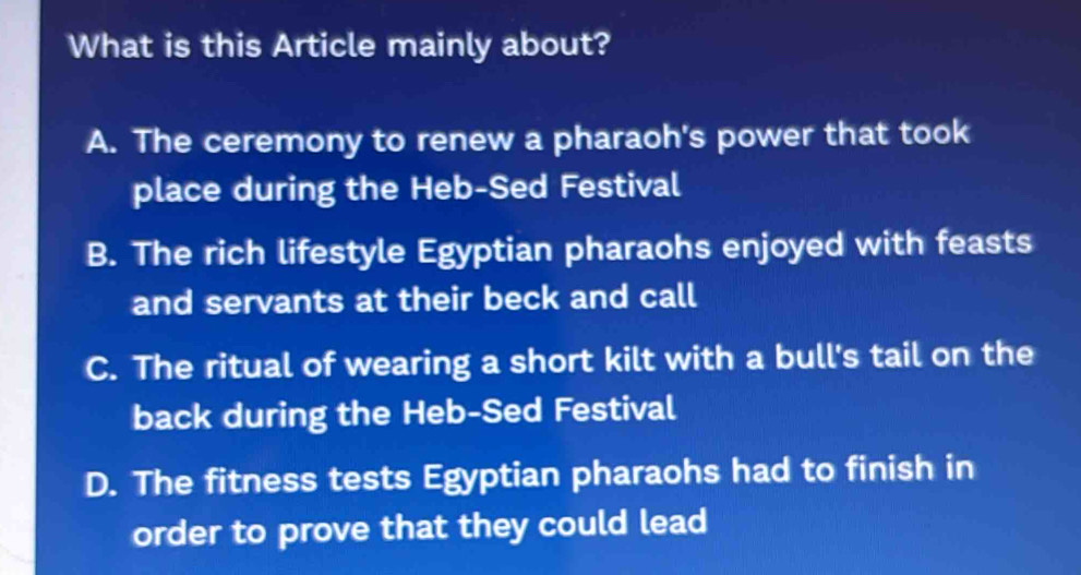 What is this Article mainly about?
A. The ceremony to renew a pharaoh's power that took
place during the Heb-Sed Festival
B. The rich lifestyle Egyptian pharaohs enjoyed with feasts
and servants at their beck and call
C. The ritual of wearing a short kilt with a bull's tail on the
back during the Heb-Sed Festival
D. The fitness tests Egyptian pharaohs had to finish in
order to prove that they could lead