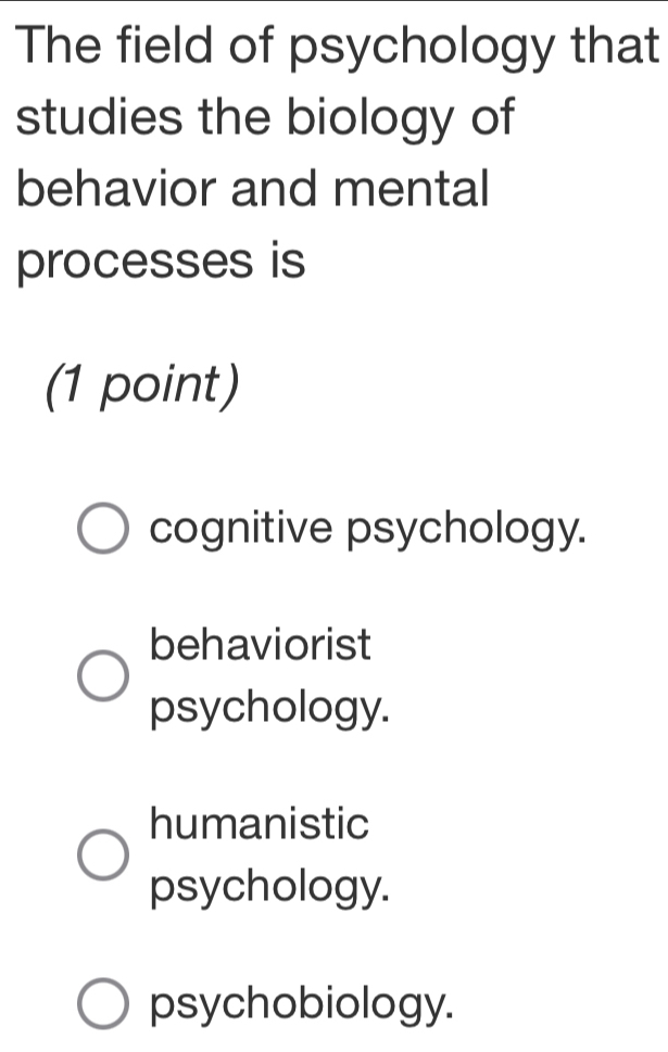 The field of psychology that
studies the biology of
behavior and mental
processes is
(1 point)
cognitive psychology.
behaviorist
psychology.
humanistic
psychology.
psychobiology.