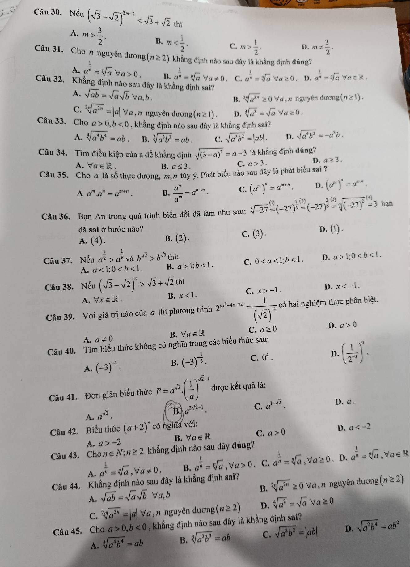 Nếu (sqrt(3)-sqrt(2))^2m-2
A. m> 3/2 .
B. m
C. m> 1/2 . m!=  3/2 .
D.
Câu 31. Cho n nguyên dương (n≥ 2) khẳng định nào sau đây là khẳng định đúng?
A. a^(frac 1)n=sqrt[n](a)forall a>0. B. a^(frac 1)n=sqrt[n](a)forall a!= 0 C. a^(frac 1)n=sqrt[n](a)forall a≥ 0. D. a^(frac 1)n=sqrt[n](a)forall a∈ R.
Câu 32. Khẳng định nào sau đây là khẳng định sai? (n≥ 1).
A. sqrt(ab)=sqrt(a)sqrt(b)forall a,b.
B. sqrt[2n](a^(2n))≥ 0forall a,n nguyên dương
C. sqrt[2n](a^(2n))=|a|forall a , n nguyên dương (n≥ 1). D. sqrt[4](a^2)=sqrt(a)forall a≥ 0.
Câu 33. Cho a>0,b<0</tex> , khẳng định nào sau đây là khẳng định sai?
A. sqrt[4](a^4b^4)=ab. B. sqrt[3](a^3b^3)=ab. C. sqrt(a^2b^2)=|ab|. D. sqrt(a^4b^2)=-a^2b.
Câu 34. Tìm điều kiện của a để khẳng định sqrt((3-a)^2)=a-3 là khẳng định đúng?
A. forall a∈ R. B. a≤ 3.
C. a>3. D. a≥ 3.
Câu 35. Cho a là số thực dương, m, n tùy ý. Phát biểu nào sau đây là phát biểu sai ?
A a^m.a^n=a^(m+n) B.  a^n/a^m =a^(n-m). C. (a^m)^n=a^(m+n). D. (a^m)^n=a^(mn).
Câu 36. Bạn An trong quá trình biến đổi đã làm như sau: sqrt[3](-27)=(-27)^ 1/3 =(-27)^ 2/6 =sqrt[6]((-27)^2)^(4)=3 bạn
đã sai ở bước nào? D. (1) .
A. (4) . B. (2).
C. (3).
Câu 37. Nếu a^(frac 1)2>a^(frac 1)6 b^(sqrt(2))>b^(sqrt(3))t ì: D. a>1;0
A. a<1;0 B. a>1;b<1. C. 0<1.
Câu 38. Nếu (sqrt(3)-sqrt(2))^x>sqrt(3)+sqrt(2)thi
A. forall x∈ R.
B. x<1.
C. x>-1. D. x
Câu 39. Với giá trị nào của a thì phương trình 2^(ax^2)-4x-2a=frac 1(sqrt(2))^-4 có hai nghiệm thực phân biệt.
D. a>0
B. forall a∈ R
C. a≥ 0
A. a!= 0
Câu 40. Tìm biểu thức không có nghĩa trong các biểu thức sau:
A. (-3)^-4. B. (-3)^- 1/3 .
C. 0^4.
D. ( 1/2^(-3) )^0.
Câu 41. Đơn giản biểu thức P=a^(sqrt(2))· ( 1/a )^sqrt(2)-1 được kết quả là:
A. a^(sqrt(2)).
B. a^(2sqrt(2)-1).
C. a^(1-sqrt(2)).
D. a .
Câu 42. Biểu thức (a+2)^π  có nghĩa với:
B. forall a∈ R C. a>0 D. a
A. a>-2
Câu 43. Cho n∈ N;n≥ 2 khẳng định nào sau đây đúng?
A. a^(frac 1)n=sqrt[n](a),forall a!= 0. B. a^(frac 1)n=sqrt[n](a),forall a>0 C. a^(frac 1)n=sqrt[n](a),forall a≥ 0. D. a^(frac 1)n=sqrt[n](a),forall a∈ R
Câu 44. Khẳng định nào sau đây là khẳng định sai?
B. sqrt[2n](a^(2n))≥ 0forall a
A. sqrt(ab)=sqrt(a)sqrt(b)forall a,b , n nguyên dương (n≥ 2)
C. sqrt[2n](a^(2n))=|a|forall a , n nguyên dương (n≥ 2) D. sqrt[4](a^2)=sqrt(a)forall a≥ 0
Câu 45. Cho a>0,b<0</tex> , khẳng định nào sau đây là khẳng định sai?
A. sqrt[4](a^4b^4)=ab
B. sqrt[3](a^3b^3)=ab C. sqrt(a^2b^2)=|ab| D. sqrt(a^2b^4)=ab^2