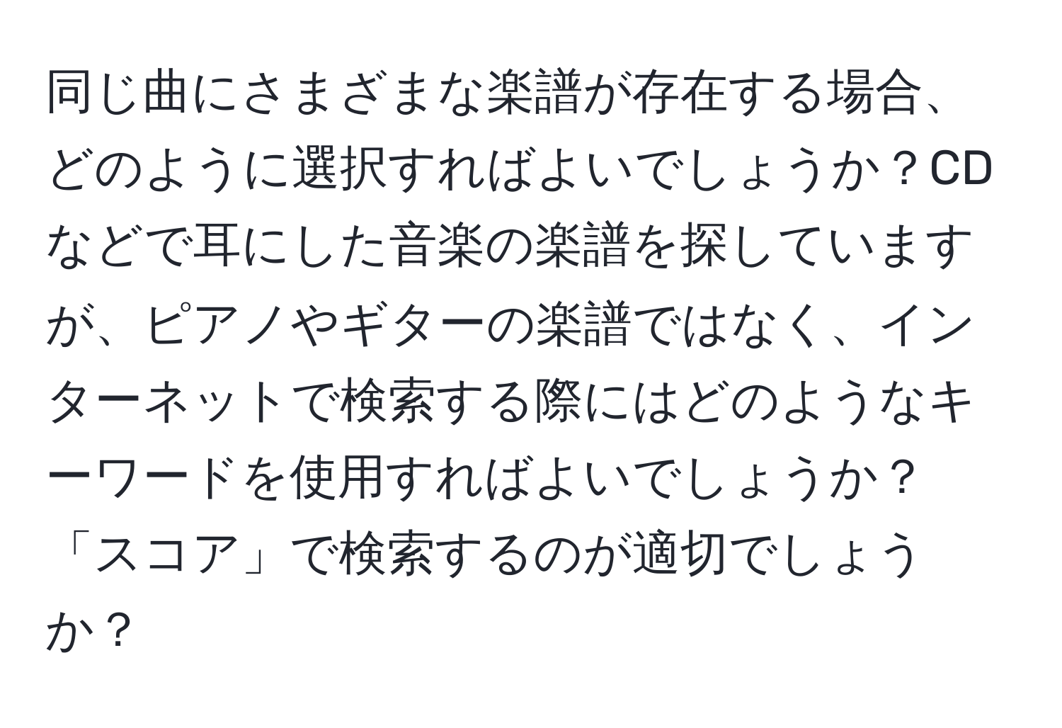 同じ曲にさまざまな楽譜が存在する場合、どのように選択すればよいでしょうか？CDなどで耳にした音楽の楽譜を探していますが、ピアノやギターの楽譜ではなく、インターネットで検索する際にはどのようなキーワードを使用すればよいでしょうか？「スコア」で検索するのが適切でしょうか？