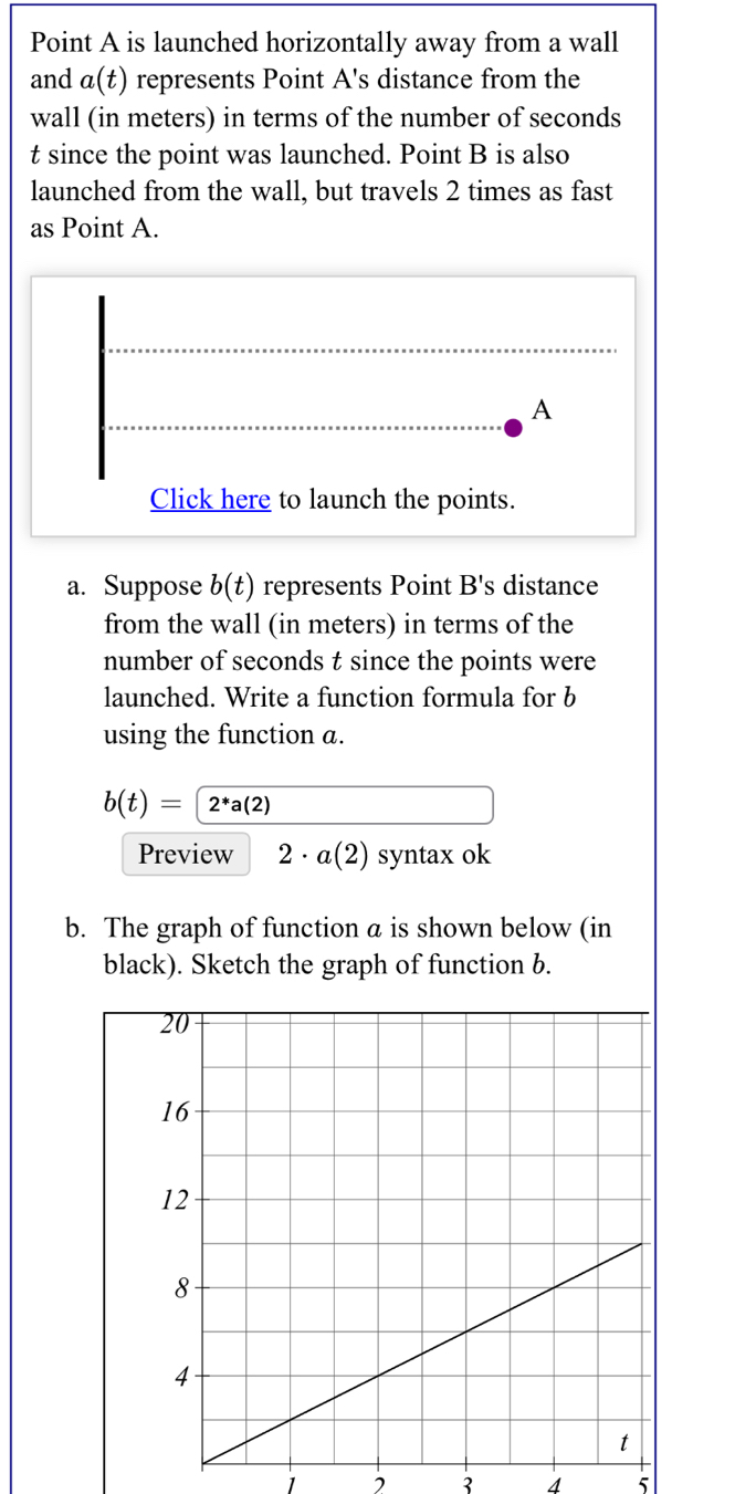 Point A is launched horizontally away from a wall 
and a(t) represents Point A 's distance from the 
wall (in meters) in terms of the number of seconds
t since the point was launched. Point B is also 
launched from the wall, but travels 2 times as fast 
as Point A.
A
Click here to launch the points. 
a. Suppose b(t) represents Point B 's distance 
from the wall (in meters) in terms of the 
number of seconds t since the points were 
launched. Write a function formula for b
using the function a.
b(t)=2^*a(2)
Preview 2· a(2) syntax ok 
b. The graph of function a is shown below (in 
black). Sketch the graph of function b.
1 2 3 4 5