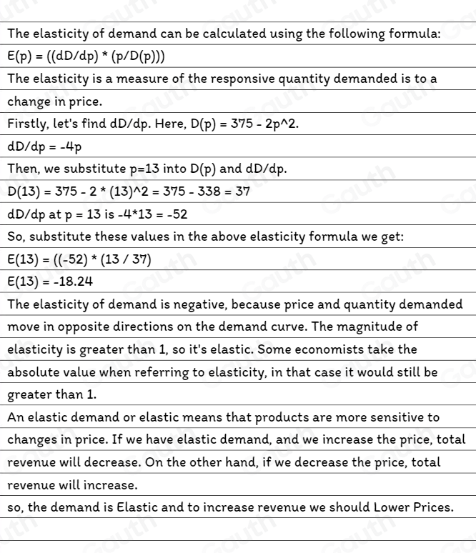 The elasticity of demand can be calculated using the following formula:
E(p)=((dD/dp)*(p/D(p)))
The elasticity is a measure of the responsive quantity demanded is to a 
change in price. 
Firstly, let's find dD/dp. Here, D(p)=375-2p^(wedge)2.
dD/dp=-4p
Then, we substitute p=13 into D(p) and dD/dp.
D(13)=375-2*(13)^wedge 2=375-338=37
dD/dp at p=13 is -4*13=-52
So, substitute these values in the above elasticity formula we get:
E(13)=((-52)*(13/37)
E(13)=-18.24
The elasticity of demand is negative, because price and quantity demanded 
move in opposite directions on the demand curve. The magnitude of 
elasticity is greater than 1, so it's elastic. Some economists take the 
absolute value when referring to elasticity, in that case it would still be 
greater than 1. 
An elastic demand or elastic means that products are more sensitive to 
changes in price. If we have elastic demand, and we increase the price, total 
revenue will decrease. On the other hand, if we decrease the price, total 
revenue will increase. 
so, the demand is Elastic and to increase revenue we should Lower Prices.