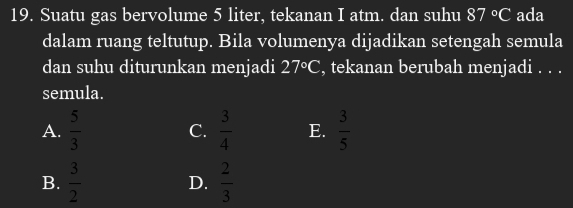 Suatu gas bervolume 5 liter, tekanan I atm. dan suhu 87°C ada
dalam ruang teltutup. Bila volumenya dijadikan setengah semula
dan suhu diturunkan menjadi 27°C , tekanan berubah menjadi . . .
semula.
A.  5/3   3/4  E.  3/5 
C.
B.  3/2   2/3 
D.