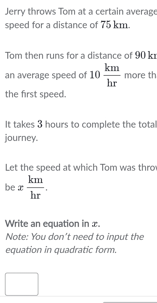 Jerry throws Tom at a certain average 
speed for a distance of 75 km. 
Tom then runs for a distance of 90 kr
an average speed of 10 km/hr  more th 
the first speed. 
It takes 3 hours to complete the total 
journey. 
Let the speed at which Tom was thro 
be x km/hr . 
Write an equation in x. 
Note: You don’t need to input the 
equation in quadratic form. 
□  
□ 