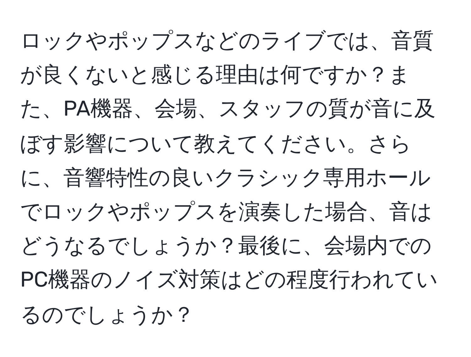 ロックやポップスなどのライブでは、音質が良くないと感じる理由は何ですか？また、PA機器、会場、スタッフの質が音に及ぼす影響について教えてください。さらに、音響特性の良いクラシック専用ホールでロックやポップスを演奏した場合、音はどうなるでしょうか？最後に、会場内でのPC機器のノイズ対策はどの程度行われているのでしょうか？