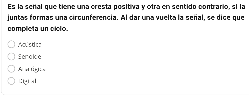 Es la señal que tiene una cresta positiva y otra en sentido contrario, si la
juntas formas una circunferencia. Al dar una vuelta la señal, se dice que
completa un ciclo.
Acústica
Senoide
Analógica
Digital