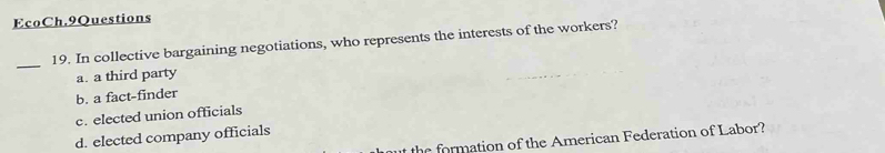 EcoCh.9Questions
_19. In collective bargaining negotiations, who represents the interests of the workers?
a. a third party
b. a fact-finder
c. elected union officials
d. elected company officials
t the formation of the American Federation of Labor?