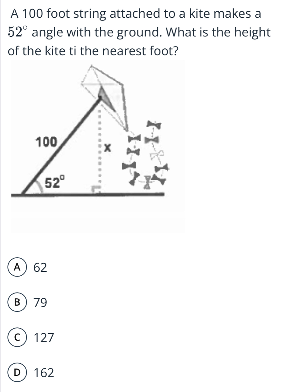 A 100 foot string attached to a kite makes a
52° angle with the ground. What is the height
of the kite ti the nearest foot?
A62
B79
c127
D162