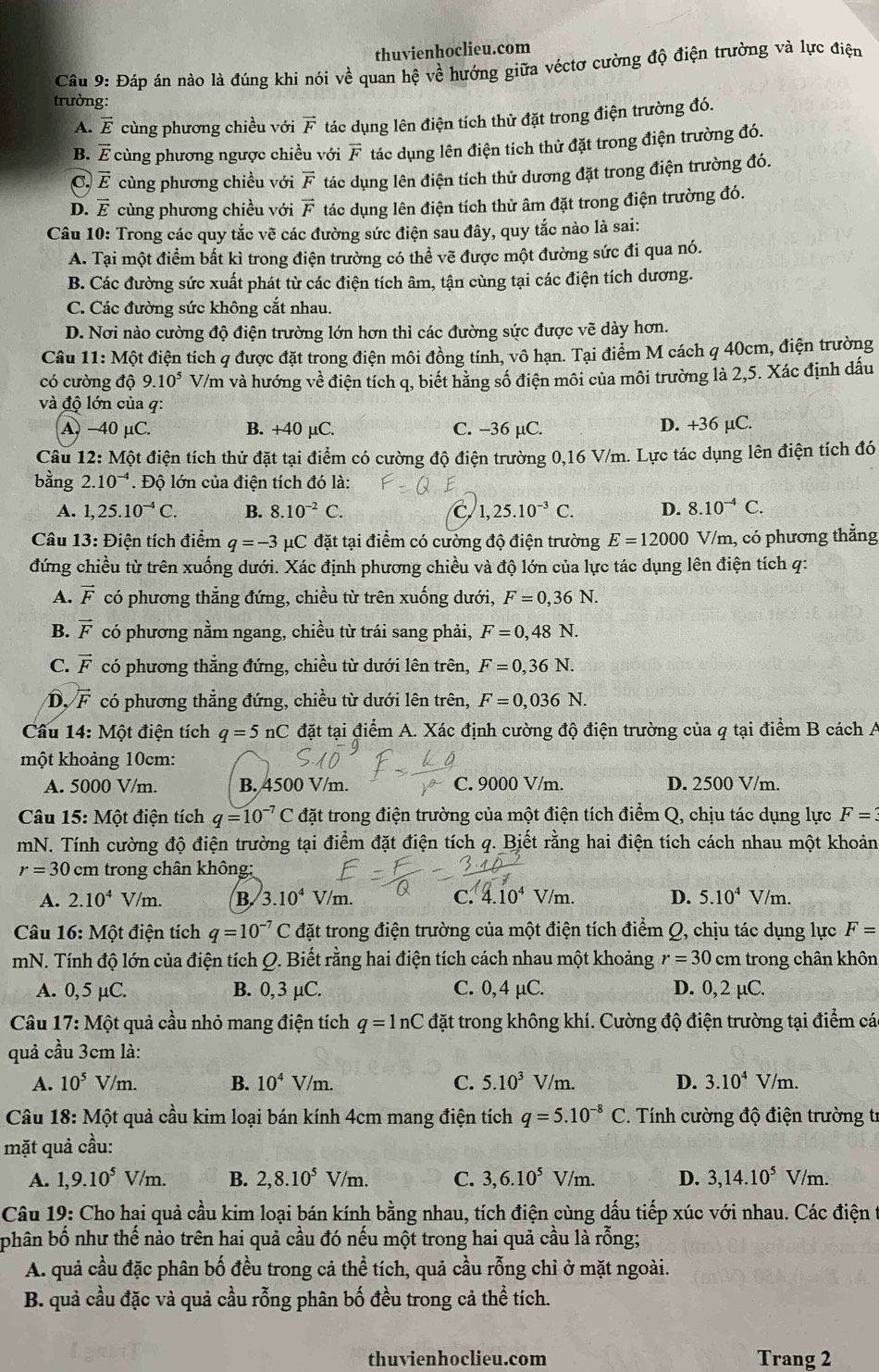 thuvienhoclieu.com
Câu 9: Đáp án nào là đúng khi nói về quan hệ về hướng giữa véctơ cường độ điện trường và lực điện
trường:
A. vector E cùng phương chiều với vector F tác dụng lên điện tích thử đặt trong điện trường đó.
B. É cùng phương ngược chiều với vector F tác dụng lên điện tích thử đặt trong điện trường đó.
C. vector E cùng phương chiều với vector F tác dụng lên điện tích thử dương đặt trong điện trường đó.
D. vector E cùng phương chiều với vector F tác dụng lên điện tích thử âm đặt trong điện trường đó.
Câu 10: Trong các quy tắc vẽ các đường sức điện sau đây, quy tắc nào là sai:
A. Tại một điểm bất kì trong điện trường có thể vẽ được một đường sức đi qua nó.
B. Các đường sức xuất phát từ các điện tích âm, tận cùng tại các điện tích dương.
C. Các đường sức không cắt nhau.
D. Nơi nào cường độ điện trường lớn hơn thì các đường sức được vẽ dày hơn.
Câu 11: Một điện tích q được đặt trong điện môi đồng tính, vô hạn. Tại điểm M cách q 40cm, điện trường
có cường dhat Q9.10^5 V/m và hướng về điện tích q, biết hằng số điện môi của môi trường là 2,5. Xác định dấu
và độ lớn của q:
A, −40 μC. B. +40 µC. C. -36 µC. D. +36 µC.
Câu 12: Một điện tích thử đặt tại điểm có cường độ điện trường 0,16 V/m. Lực tác dụng lên điện tích đó
bằng 2.10^(-4). Độ lớn của điện tích đó là:
A. 1,25.10^(-4)C. B. 8.10^(-2)C. C 1,25.10^(-3)C. D. 8.10^(-4)C.
Câu 13: Điện tích điểm q=-3 μC đặt tại điểm có cường độ điện trường E=12000 V/m, có phương thẳng
đứng chiều từ trên xuống dưới. Xác định phương chiều và độ lớn của lực tác dụng lên điện tích q:
A. vector F có phương thẳng đứng, chiều từ trên xuống dưới, F=0,36N.
B. vector F có phương nằm ngang, chiều từ trái sang phải, F=0,48N.
C. vector F có phương thẳng đứng, chiều từ dưới lên trên, F=0,36N.
D, vector F có phương thẳng đứng, chiều từ dưới lên trên, F=0,036N.
Câu 14:Mhat Ot : điện tích q=5nC đặt tại điểm A. Xác định cường độ điện trường của q tại điểm B cách A
một khoảng 10cm:
A. 5000 V/m. B. 4500 V/m. C. 9000 V/m. D. 2500 V/m.
*  Câu 15: Một điện tích q=10^(-7)C đặt trong điện trường của một điện tích điểm Q, chịu tác dụng lực F=3
mN. Tính cường độ điện trường tại điểm đặt điện tích q. Biết rằng hai điện tích cách nhau một khoản
r=30 cm trong chân không;
A. 2.10^4 v /m. B. 3.10^4V/m. c. 4.10^4 V/m. D. 5.10^4V/m.
Câu 16: Một điện tích q=10^(-7)C đặt trong điện trường của một điện tích điểm Q, chịu tác dụng lực F=
mN. Tính độ lớn của điện tích Q. Biết rằng hai điện tích cách nhau một khoảng r=30 c_1 m trong chân khôn
A. 0,5 µC. B. 0,3 µC. C. 0,4 μC. D. 0, 2 µC.
Câu 17: Một quả cầu nhỏ mang điện tích q=ln C đặt trong không khí. Cường độ điện trường tại điểm cá
quả cầu 3cm là:
A. 10^5 V/m. B. 10^4V/m. C. 5.10^3V/m. D. 3.10^4V/m.
* Câu 18: Một quả cầu kim loại bán kính 4cm mang điện tích q=5.10^(-8)C * Tính cường độ điện trường tr
mặt quả cầu:
A. 1,9.10^5V/m. B. 2,8.10^5V/m. C. 3,6.10^5V/m. D. 3,14.10^5V/m.
Câu 19: Cho hai quả cầu kim loại bán kính bằng nhau, tích điện cùng dấu tiếp xúc với nhau. Các điện 1
phân bố như thế nào trên hai quả cầu đó nếu một trong hai quả cầu là rỗng;
A. quả cầu đặc phân bố đều trong cả thể tích, quả cầu rỗng chỉ ở mặt ngoài.
B. quả cầu đặc và quả cầu rỗng phân bố đều trong cả thể tích.
thuvienhoclieu.com Trang 2