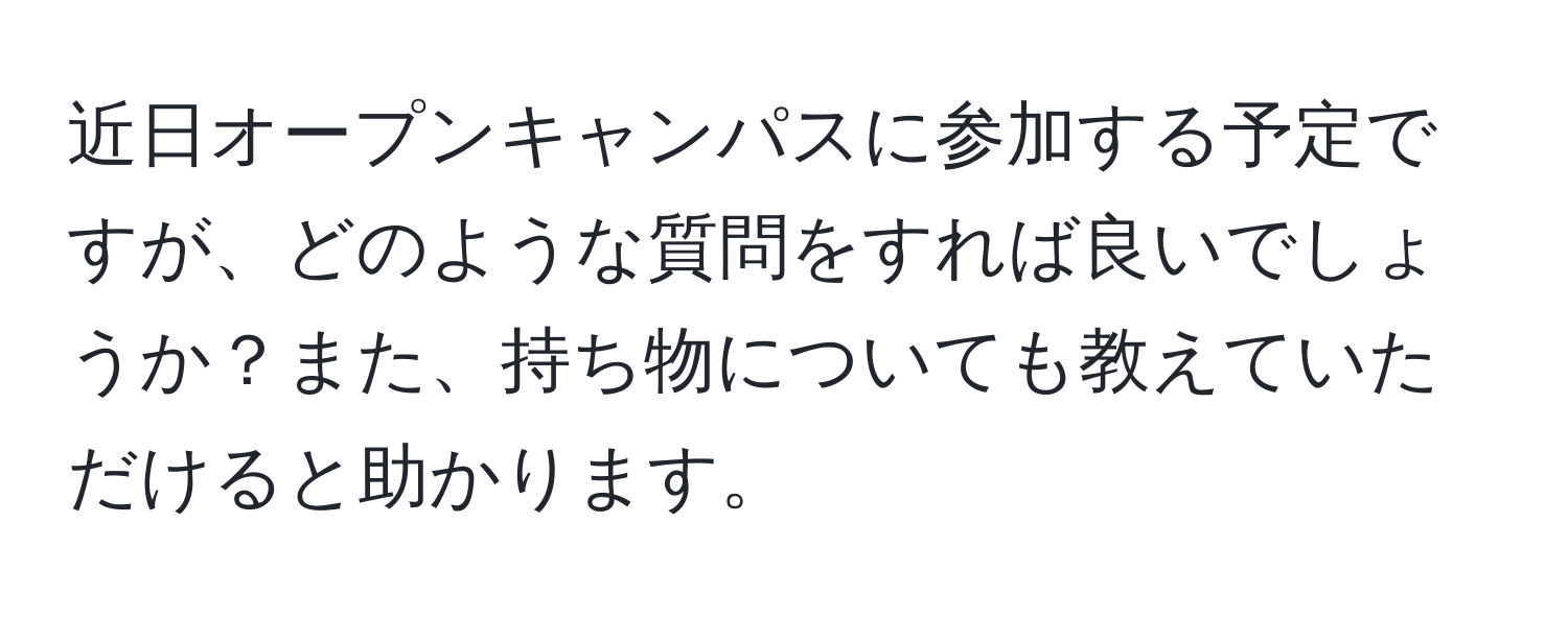 近日オープンキャンパスに参加する予定ですが、どのような質問をすれば良いでしょうか？また、持ち物についても教えていただけると助かります。