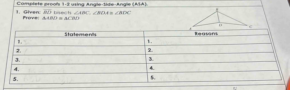 Complete proofs 1-2 using Angle-Side-Angle (ASA). 
1. Given: overline BD bisects ∠ ABC, ∠ BDA≌ ∠ BDC
Prove: △ ABD≌ △ CBD
U