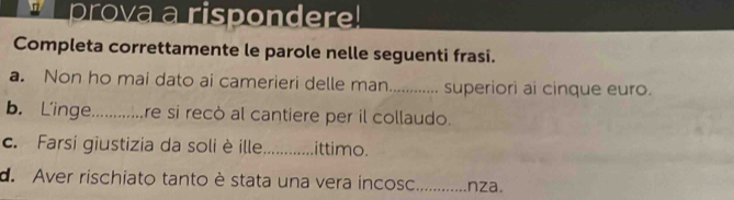 prova a rispondere! 
Completa correttamente le parole nelle seguenti frasi. 
a. Non ho mai dato ai camerieri delle man............. superiori ai cinque euro. 
b. L’inge..........re si recò al cantiere per il collaudo. 
c. Farsi giustizia da soli è ille._ .ittimo. 
de Aver rischiato tanto è stata una vera incosc_ nza.