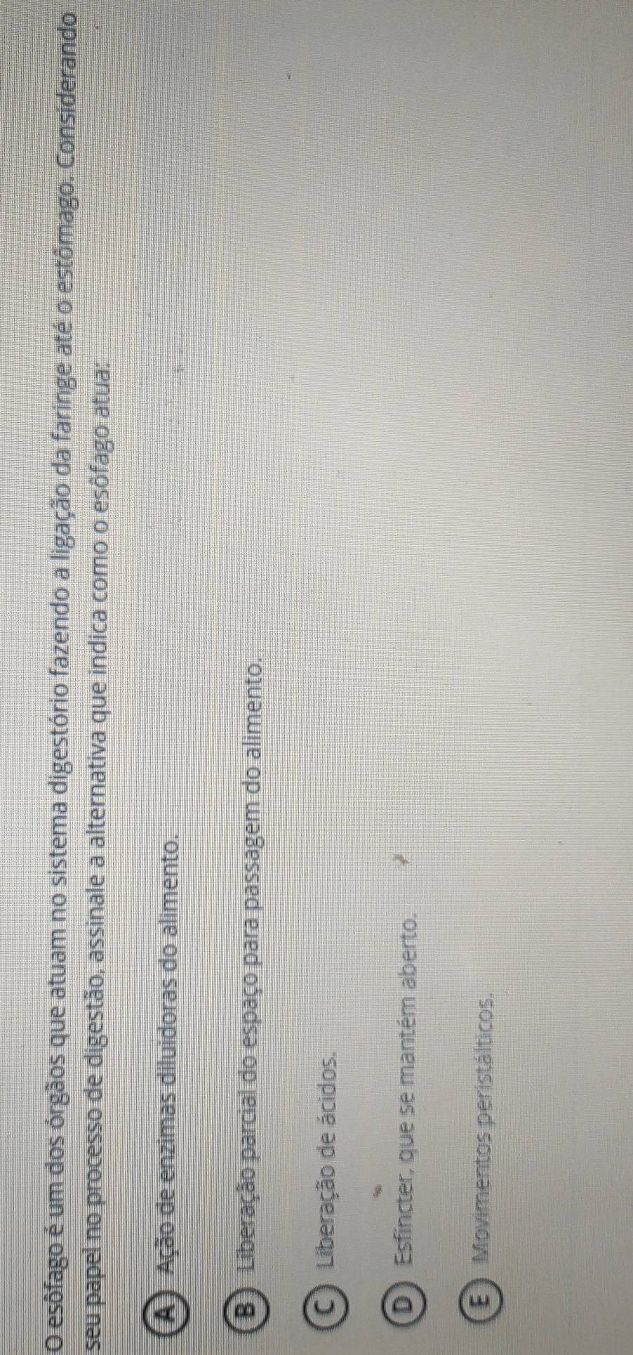 esôfago é um dos órgãos que atuam no sistema digestório fazendo a ligação da faringe até o estômago. Considerando
seu papel no processo de digestão, assinale a alternativa que indica como o esôfago atua:
A Ação de enzimas diluidoras do alimento.
B Liberação parcial do espaço para passagem do alimento.
C Liberação de ácidos.
D) Esfincter, que se mantém aberto.
E ) Movimentos peristálticos.