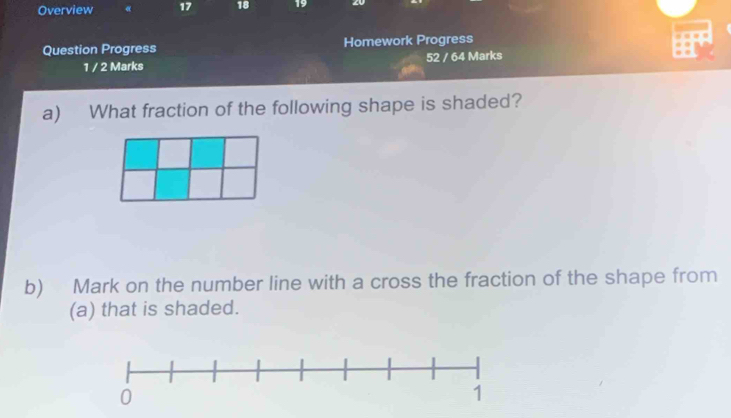 Overview « 17 18 19 
Question Progress Homework Progress 
“ . 
1 / 2 Marks 52 / 64 Marks 
a) What fraction of the following shape is shaded? 
b) Mark on the number line with a cross the fraction of the shape from 
(a) that is shaded.