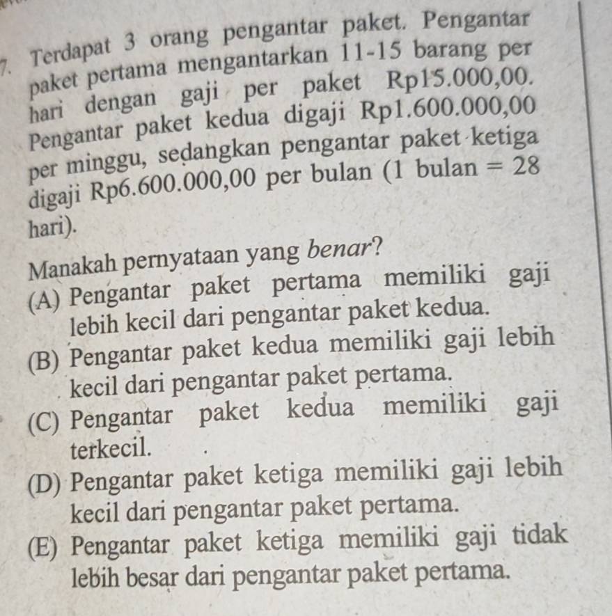 Terdapat 3 orang pengantar paket. Pengantar
paket pertama mengantarkan 11-15 barang per
hari dengan gaji per paket Rp15.000,00.
Pengantar paket kedua digaji Rp1.600.000,00
per minggu, sedangkan pengantar paket ketiga
digaji Rp6.600.000,00 per bulan (1 bulan =28
hari).
Manakah pernyataan yang benar?
(A) Pengantar paket pertama memiliki gaji
lebih kecil dari pengantar paket kedua.
(B) Pengantar paket kedua memiliki gaji lebih
kecil dari pengantar paket pertama.
(C) Pengantar paket kedua memiliki gaji
terkecil.
(D) Pengantar paket ketiga memiliki gaji lebih
kecil dari pengantar paket pertama.
(E) Pengantar paket ketiga memiliki gaji tidak
lebih besar dari pengantar paket pertama.