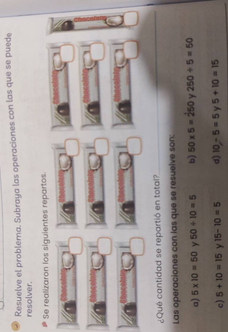 Resuelve el probléma. Subraya las operaciones con las que se puede
resolver.
Se realizaron los siguientes repartos.
¿Qué cantidad se repartió en total?
_
Las operaciones con las que se resuelve son:
a) 5* 10=50 y 50/ 10=5 b) 50* 5=250 y 250/ 5=50
d)
c) 5+10=15 y 15-10=5 10-5=5 y 5+10=15