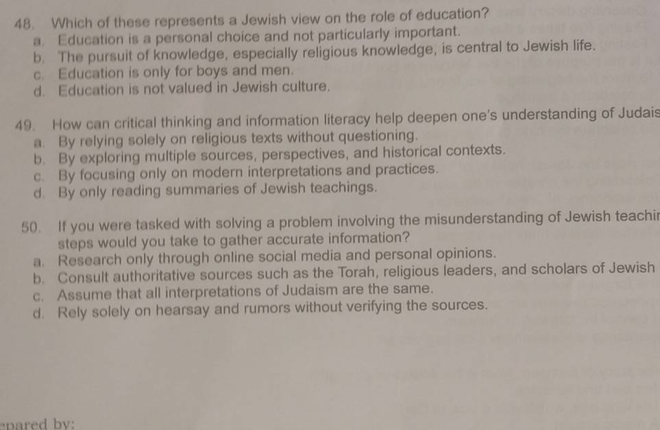 Which of these represents a Jewish view on the role of education?
a. Education is a personal choice and not particularly important.
b. The pursuit of knowledge, especially religious knowledge, is central to Jewish life.
c. Education is only for boys and men.
d. Education is not valued in Jewish culture.
49. How can critical thinking and information literacy help deepen one's understanding of Judais
a. By relying solely on religious texts without questioning.
b. By exploring multiple sources, perspectives, and historical contexts.
c. By focusing only on modern interpretations and practices.
d. By only reading summaries of Jewish teachings.
50. If you were tasked with solving a problem involving the misunderstanding of Jewish teachir
steps would you take to gather accurate information?
a. Research only through online social media and personal opinions.
b. Consult authoritative sources such as the Torah, religious leaders, and scholars of Jewish
c. Assume that all interpretations of Judaism are the same.
d. Rely solely on hearsay and rumors without verifying the sources.
epared by: