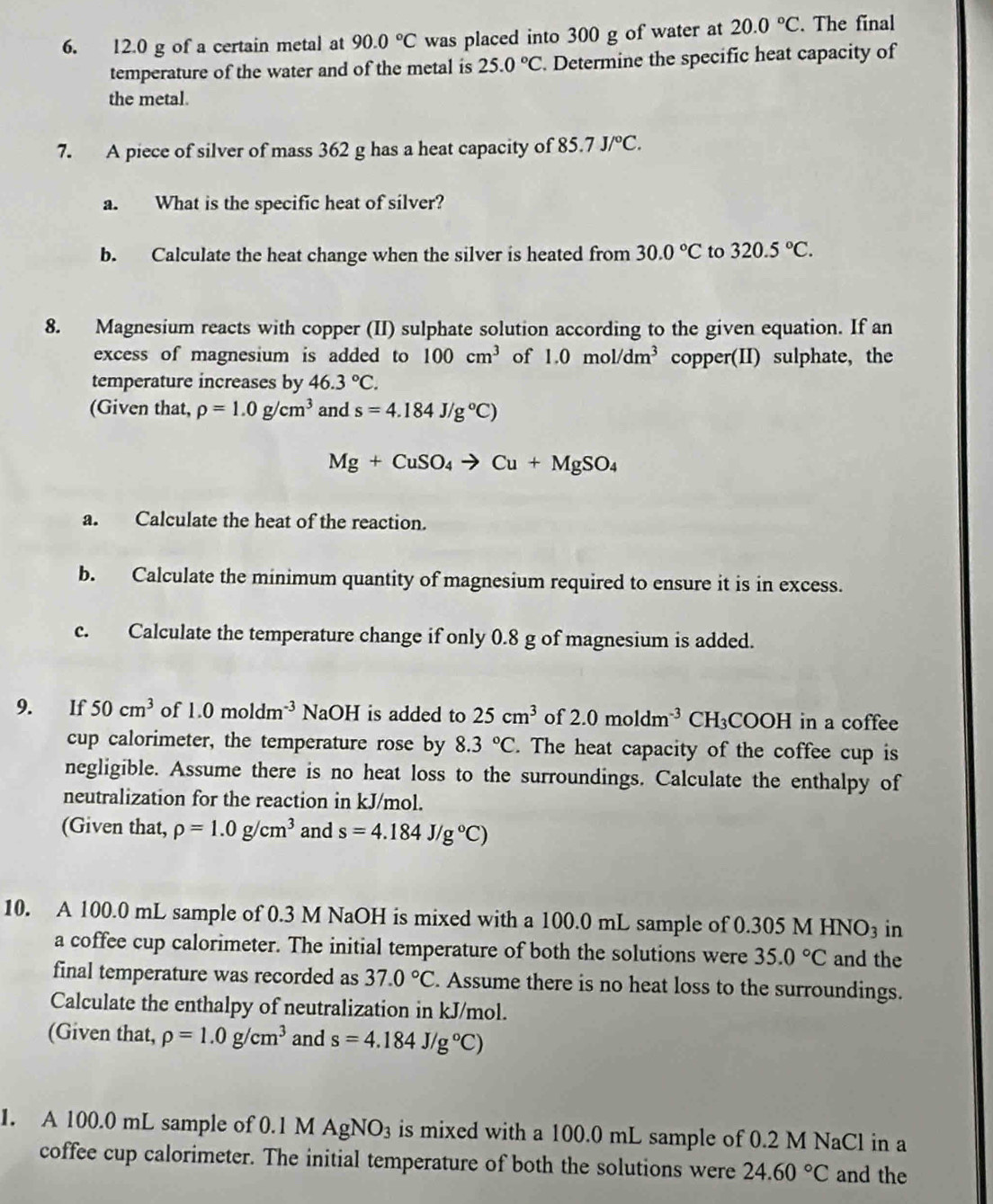 12.0 g of a certain metal at 90.0°C was placed into 300 g of water at 20.0°C. The final
temperature of the water and of the metal is 25.0°C. Determine the specific heat capacity of
the metal.
7. A piece of silver of mass 362 g has a heat capacity of 85.7J/^circ C.
a. What is the specific heat of silver?
b. Calculate the heat change when the silver is heated from 30.0°C to 320.5°C.
8. Magnesium reacts with copper (II) sulphate solution according to the given equation. If an
excess of magnesium is added to 100cm^3 of 1.0mol/dm^3 copper(II) sulphate, the
temperature increases by 46.3°C.
(Given that, rho =1.0g/cm^3 and s=4.184J/g°C)
Mg+CuSO_4to Cu+MgSO_4
a. Calculate the heat of the reaction.
b. Calculate the minimum quantity of magnesium required to ensure it is in excess.
c. Calculate the temperature change if only 0.8 g of magnesium is added.
9. If 50cm^3 of 1.0moldm^(-3) NaOH is added to 25cm^3 of 2.0moldm^(-3) ( H_3COOH in a coffee
cup calorimeter, the temperature rose by 8.3°C. The heat capacity of the coffee cup is
negligible. Assume there is no heat loss to the surroundings. Calculate the enthalpy of
neutralization for the reaction in kJ/mol.
(Given that, rho =1.0g/cm^3 and s=4.184J/g°C)
10. A 100.0 mL sample of 0.3 M NaOH is mixed with a 100.0 mL sample of 0.305 M HNO_3 in
a coffee cup calorimeter. The initial temperature of both the solutions were 35.0°C and the
final temperature was recorded as 37.0°C. Assume there is no heat loss to the surroundings.
Calculate the enthalpy of neutralization in kJ/mol.
(Given that, rho =1.0g/cm^3 and s=4.184J/g°C)
1. A 100.0 mL sample of 0.1 M AgNO_3 is mixed with a 100.0 mL sample of 0.2 M NaCl in a
coffee cup calorimeter. The initial temperature of both the solutions were 24.60°C and the